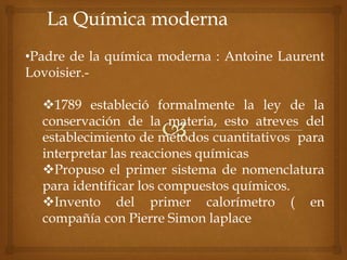 La Química moderna
•Padre de la química moderna : Antoine Laurent
Lovoisier.-
1789 estableció formalmente la ley de la
conservación de la materia, esto atreves del
establecimiento de métodos cuantitativos para
interpretar las reacciones químicas
Propuso el primer sistema de nomenclatura
para identificar los compuestos químicos.
Invento del primer calorímetro ( en
compañía con Pierre Simon laplace
 
