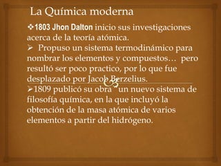 La Química moderna
1803 Jhon Dalton inicio sus investigaciones
acerca de la teoría atómica.
 Propuso un sistema termodinámico para
nombrar los elementos y compuestos… pero
resultó ser poco practico, por lo que fue
desplazado por Jacob Berzelius.
1809 publicó su obra “un nuevo sistema de
filosofía química, en la que incluyó la
obtención de la masa atómica de varios
elementos a partir del hidrógeno.
 