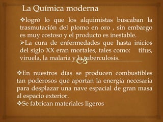 La Química moderna
logró lo que los alquimistas buscaban la
trasmutación del plomo en oro , sin embargo
es muy costoso y el producto es inestable.
La cura de enfermedades que hasta inicios
del siglo XX eran mortales, tales como: tifus,
viruela, la malaria y la tuberculosis.
En nuestros días se producen combustibles
tan poderosos que aportan la energía necesaria
para desplazar una nave espacial de gran masa
al espacio exterior.
Se fabrican materiales ligeros
 