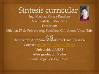 Ing. Maritza Rivera Ramírez
Nacionalidad: Mexicana
Dirección:
Oficina: 27 de Febrero esq. Socialista Col. Atasta Vhsa. Tab.
Habitación: Abraham Bandala 732 Card. Tabasco.
Correos: marder3010@hotmail.com
Universidad: UJAT
Años graduado: 5 años
Titulo: Ingeniería Química.
 