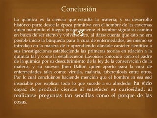 
 La química es la ciencia que estudia la materia; y su desarrollo
histórico parte desde la época primitiva con el hombre de las cavernas
quien manipulo el fuego; posteriormente el hombre siguió su camino
en busca de ser eterno y volverse rico, al darse cuenta que esto no era
posible inicio la búsqueda para la cura de enfermedades, así mismo se
introdujo en la manera de ir aprendiendo dándole carácter científico a
sus investigaciones estableciendo las primeras teorías en relación a la
química tal y como la establecieron Lavoicier conocido como el padre
de la química por su descubrimiento de la ley de la conservación de la
materia, y su sucesor Jhon Dalton quien aporto para la cura de
enfermedades tales como: viruela, malaria, tuberculosis entre otros.
Por lo cual concluimos haciendo mención que el hombre en esa sed
insaciable por explicar todo lo que sucede a su alrededor ha sido
capaz de producir ciencia al satisfacer su curiosidad, al
realizarse preguntas tan sencillas como el porque de las
cosas.
Conclusión
 