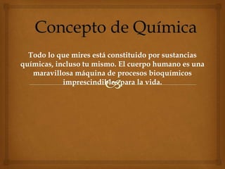 Todo lo que mires está constituido por sustancias
químicas, incluso tu mismo. El cuerpo humano es una
maravillosa máquina de procesos bioquímicos
imprescindibles para la vida.
 
