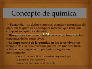  Sustancia.- se define como ser, esencia o naturaleza de
algo. Par la química es cualquier material que tiene una
composición química definida.
Bioquímica.- estudio químico de la estructura y de las
funciones de los seres vivos.
La importancia de la química en los seres vivos: un
ejemplo de ello es la reacción que realiza una sustancia
activa en el cuerpo de un paciente al ingerir un
medicamento.
•Como lo es la cantidad de sustancia que se ingiere
•la forma en que reacciona
•los efectos que tiene en el paciente
 