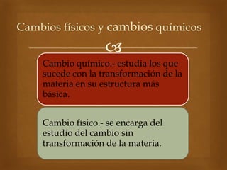 
Cambios físicos y cambios químicos
Cambio químico.- estudia los que
sucede con la transformación de la
materia en su estructura más
básica.
Cambio físico.- se encarga del
estudio del cambio sin
transformación de la materia.
 