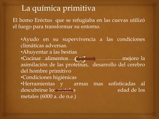 La química primitiva
El homo Eréctus que se refugiaba en las cuevas utilizó
el fuego para transformar su entorno.
•Ayudo en su supervivencia a las condiciones
climáticas adversas.
•Ahuyentar a las bestias
•Cocinar alimentos mejoro la
asimilación de las proteínas, desarrollo del cerebro
del hombre primitivo
•Condiciones higiénicas
•Herramientas y armas mas sofisticadas al
descubrirse los metales edad de los
metales (6000 a. de n.e.)
 