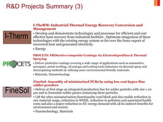 R&D Projects Summary (3)
I-TheRM: Industrial Thermal Energy Recovery Conversion and
Management
• Develop and demonstrate technologies and processes for efficient and cost
effective heat recovery from industrial facilities . Optimum integration of these
technologies with the existing energy system or for over the fence export of
recovered heat and generated electricity.
• Energy
PROCETS: PROtective composite Coatings via Electrodeposition & Thermal
Spraying
• Deliver protective coatings covering a wide range of applications such as automotive,
aerospace, metal-working, oil and gas and cutting tools industries via thermal spray and
electroplating methods by utilizing more environmental friendly materials.
• Materials, Nanotechnology
FineSol: Assembly of miniaturized PCBs by using low cost hyper-fine
solder powders
• Deliver at first stage an integrated production line for solder particles with size 1-10
μm and to formulate solder pastes containing these particles.
• Lift the ultra-miniaturisation/functionality road block and also enable reduction in
raw material usage, reduction in WEEE, reduction in pollution and associated health
costs and also a major reduction in EU energy demand with all its indirect benefits for
environment and society.
• Nanotechnology, Materials
I-Therm
FineSol
 