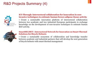 R&D Projects Summary (4)
ICI-Through: Intersectoral collaboration for innovation in non-
invasive techniques to estimate human brown adipose tissue activity
• Create a sustainable innovation platform of intersectoral collaboration
between two academic and two industrial European participants to exchange
knowledge on the development of non-invasive techniques to estimate human
BAT activity.
SmartHELMET : Intersectoral Network for Innovation on Smart Thermal
Solutions for Bicycle Helmets
• Create a sustainable ecosystem of collaboration and knowledge transfer
between academic and industrial partners that will develop the next generation
of bicycle helmets with smart thermal management
 