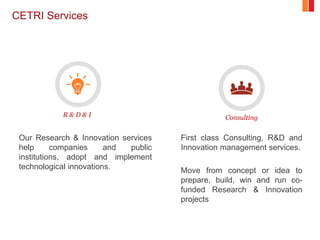 CETRI Services
Our Research & Innovation services
help companies and public
institutions, adopt and implement
technological innovations.
First class Consulting, R&D and
Innovation management services.
Move from concept or idea to
prepare, build, win and run co-
funded Research & Innovation
projects
R & D & I Consulting
 