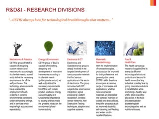 R&D&I - RESEARCH DIVISIONS
Mechatronics & Robotics
CETRI’s group of M&R is
capable of designing
custom robotics and
mechatronics according to
its clientele needs, as well
as to define the necessary
requirements for off the
self purchases. The
technology advancements
have enabled the
employment of such
systems in extreme
environmental conditions,
under demanding timings,
and in services which
require high accuracy and
repeatability.
Energy & Environment
CETRI group of E&E is
capable of modelling,
designing and
development of innovative
frameworks according to
its clientele needs
(public/private sector), as
well as to define the
necessary requirements
for off the self, holistic
product solutions. Energy
use and supply is of
fundamental importance
to society and has made
the greatest impact on the
environment of any
human activity
Electronics & ICT
Electronics and
Optoelectronics group is
deeply involved in the
targeted development of
nanocomposite materials
that find various
applications in the sector
of electronics. The group
is involved with ICT
subjects like smart sensor
integration, signal
processing / pattern
recognition, wireless
sensor networks, Non-
Destructive Testing
techniques, adaptive and
cognitive systems.
Materials&
Nanotechnology
With the implementation
of nanotechnologies,
products can be improved
for both professional and
general public users.
CETRI’s skills therefore
encompass a massive
range of processes and
applications, whether
nano-engineered
materials are integrated
into complex matrixes or
coated onto the surfaces,
they offer prospects such
as improved durability,
self-cleaning, self-healing
and water- or dirt-
repellent features.
Food &
Health Care
The health care group
research is applied first in
every day life with
technological structural
products and second in
health issues that any
individual possibly face by
giving innovative solutions
in rehabilitation while
promoting a healthy way
of life. Much expertise
also exists in the food
processing sector
addressing both
technological as well as
nutritional issues.
“…CETRI always look for technological breakthroughs that matters…”
 