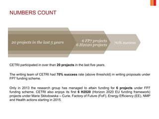 NUMBERS COUNT
CETRI participated in over than 20 projects in the last five years.
The writing team of CETRI had 70% success rate (above threshold) in writing proposals under
FP7 funding scheme.
Only in 2013 the research group has managed to attain funding for 6 projects under FP7
funding scheme. CETRI also enjoys its first 6 H2020 (Horizon 2020 EU funding framework)
projects under Marie Skłodowska – Curie, Factory of Future (FoF), Energy Efficiency (EE), NMP
and Health actions starting in 2015.
20 projects in the last 5 years 6 FP7 projects
6 H2020 projects
70% success
 