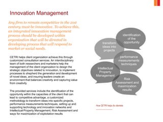 Innovation Management
Any firm to remain competitive in the 21st
century must be innovative. To achieve this,
an integrated innovation management
process should be developed within
organization that will be directed in
developing process that will respond to
market or social needs.
CETRI helps client organization achieve this through
customized consultation services. An interdisciplinary
team of both researchers and marketers help the
management of the client organization to design the
strategic objectives related to innovation, to implement
processes to shepherd the generation and development
of novel ideas, and insuring leaders create an
environment that balances creativity and capturing value
from creativity
The provided services include the identification of the
opportunity within the capacities of the client that can
lead to competitive advantage, a customized
methodology to transform ideas into specific projects,
performance measurements techniques, setting up and
supporting technology and innovation networks and
Intellectual Property Management, Risk Assessment and
ways for maximization of exploitation results
identification
of the
opportunity
performance
measurements
techniques
transform
ideas into
projects
Intellectual
Property
Management
Risk
Assessment and
maximization
results
How CETRI helps its clientele.
 