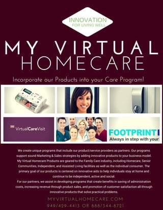 HOMECARE
M Y   V I R T U A L
M Y V I R T U A L H O M E C A R E . C O M
9 4 9 / 4 2 9 - 4 4 1 3   O R   8 8 8 / 3 4 4 - 8 7 2 1
We create unique programs that include our product/service providers as partners. Our programs
support sound Marketing & Sales strategies by adding innovative products to your business model.
My Virtual Homecare Products are geared to the Family Care industry, including Homecare, Senior
Communities, Independent, and Assisted Living facilities as well as the individual consumer. The
primary goal of our products is centered on innovative aids to help individuals stay at home and
continue to be independent, active and social.
For our partners, we assist in developing programs that create benefits in saving of administration
costs, increasing revenue through product sales, and promotion of customer satisfaction all through
innovative products that solve practical problems.
INNOVATION
FOR LIVING WELL
Incorporate our Products into your Care Program!
 