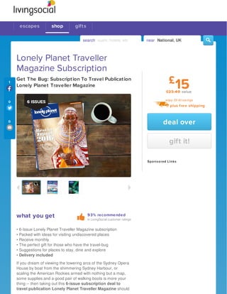 93% recommended
in LivingSocial customer ratings
Lonely Planet Traveller
Magazine Subscription
Get The Bug: Subscription To Travel Publication
Lonely Planet Traveller Magazine
what you get
• 6-Issue Lonely Planet Traveller Magazine subscription
• Packed with ideas for visiting undiscovered places
• Receive monthly
• The perfect gift for those who have the travel-bug
• Suggestions for places to stay, dine and explore
• Delivery included
If you dream of viewing the towering arcs of the Sydney Opera
House by boat from the shimmering Sydney Harbour, or
scaling the American Rockies armed with nothing but a map,
some supplies and a good pair of walking boots is more your
thing -- then taking out this 6-issue subscription deal to
travel publication Lonely Planet Traveller Magazine should
deal over
gift it!
15£23.40 value
enjoy £8.40 savings
Sponsored Links
£
plus free shipping
1
0
0
escapes shop
search sushi, hotels, etc near National, UK
gifts
 