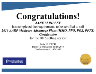 Congratulations!
JANE M RIPLEY
has completed the requirements to be certified to sell
2016 AARP Medicare Advantage Plans (HMO, PPO, POS, PFFS)
Certification
for the 2016 selling season
Party ID 630741
Date of Certification 11/10/2015
Confirmation # 119762093
 