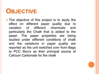 OBJECTIVE
 The objective of this project is to study the
effect on different paper quality due to
variation of different chemicals and
particularly the Chalk that is added to the
paper. The paper properties are being
studied under different conditions of chalk
and the variations in paper quality are
reported as the unit switched over from Bags
to PCC Slurry as their principal source of
Calcium Carbonate for the chalk
 