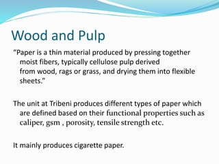 Wood and Pulp
“Paper is a thin material produced by pressing together
moist fibers, typically cellulose pulp derived
from wood, rags or grass, and drying them into flexible
sheets.”
The unit at Tribeni produces different types of paper which
are defined based on their functional properties such as
caliper, gsm , porosity, tensile strength etc.
It mainly produces cigarette paper.
 