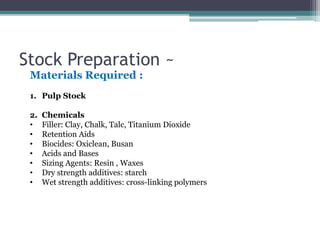 Stock Preparation ~
Materials Required :
1. Pulp Stock
2. Chemicals
• Filler: Clay, Chalk, Talc, Titanium Dioxide
• Retention Aids
• Biocides: Oxiclean, Busan
• Acids and Bases
• Sizing Agents: Resin , Waxes
• Dry strength additives: starch
• Wet strength additives: cross-linking polymers
 