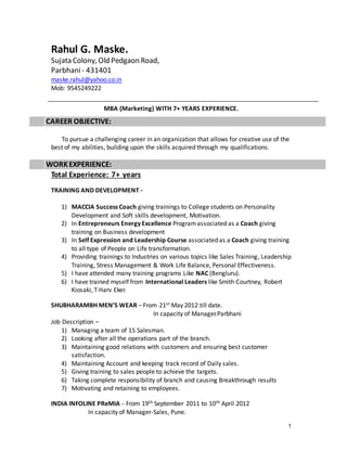 1
Rahul G. Maske.
Sujata Colony, Old Pedgaon Road,
Parbhani- 431401
maske.rahul@yahoo.co.in
Mob: 9545249222
MBA (Marketing) WITH 7+ YEARS EXPERIENCE.
CAREER OBJECTIVE:
To pursue a challenging career in an organization that allows for creative use of the
best of my abilities, building upon the skills acquired through my qualifications.
WORKEXPERIENCE:
Total Experience: 7+ years
TRAINING AND DEVELOPMENT -
1) MACCIA Success Coach giving trainings to College students on Personality
Development and Soft skills development, Motivation.
2) In Entrepreneurs Energy Excellence Programassociated as a Coach giving
training on Business development
3) In Self Expression and Leadership Course associated as a Coach giving training
to all type of People on Life transformation.
4) Providing trainings to Industries on various topics like Sales Training, Leadership
Training, Stress Management & Work Life Balance, Personal Effectiveness.
5) I have attended many training programs Like NAC (Bengluru).
6) I have trained myself from International Leaders like Smith Courtney, Robert
Kiosaki, T Harv Eker.
SHUBHARAMBH MEN’S WEAR – From 21st May 2012 till date.
In capacity of Manager.Parbhani
Job Description –
1) Managing a team of 15 Salesman.
2) Looking after all the operations part of the branch.
3) Maintaining good relations with customers and ensuring best customer
satisfaction.
4) Maintaining Account and keeping track record of Daily sales.
5) Giving training to sales people to achieve the targets.
6) Taking complete responsibility of branch and causing Breakthrough results
7) Motivating and retaining to employees.
INDIA INFOLINE PReMIA – From 19th September 2011 to 10th April 2012
In capacity of Manager-Sales, Pune.
 