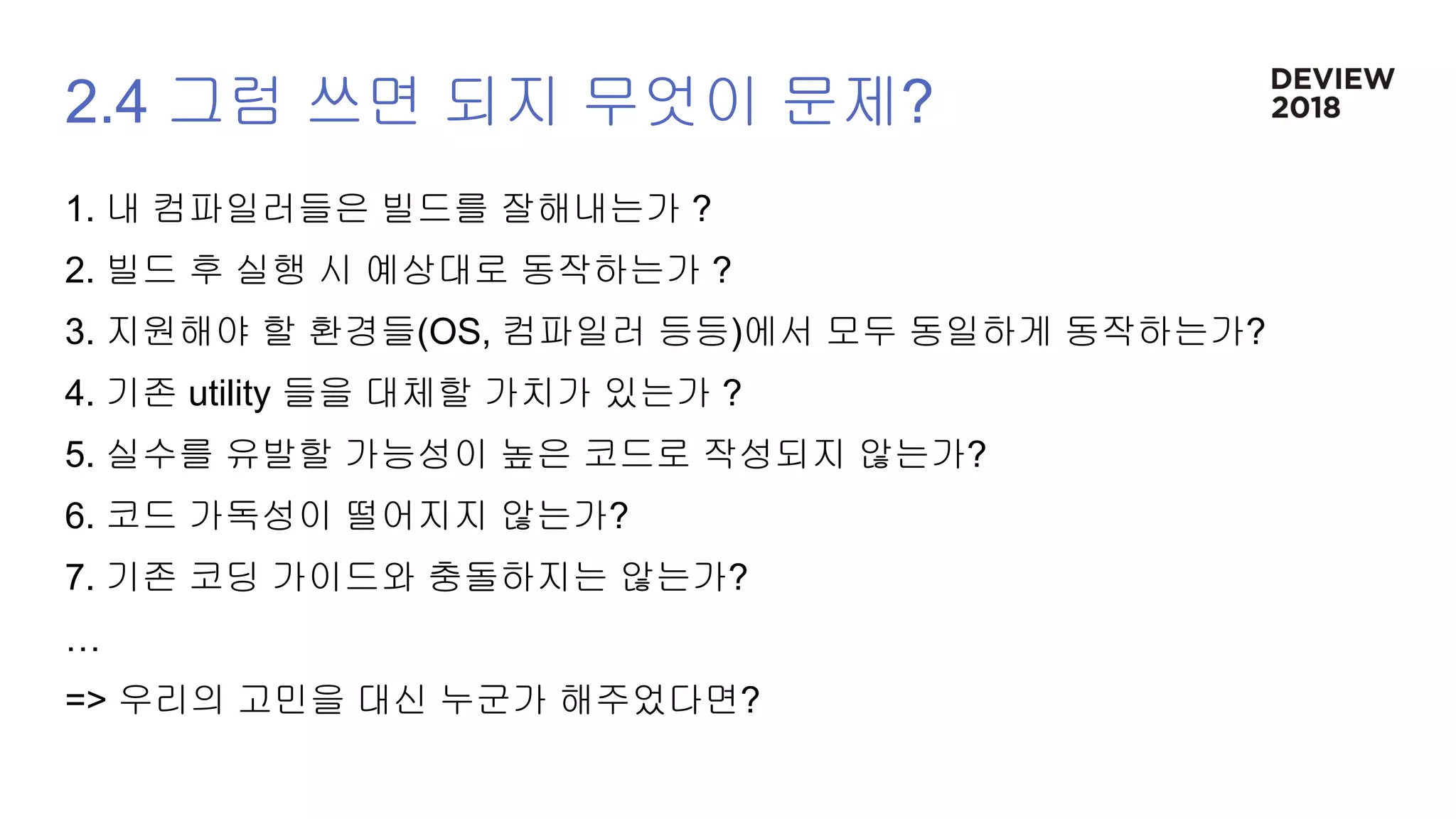 2.4 그럼 쓰면 되지 무엇이 문제?
1. 내 컴파일러들은 빌드를 잘해내는가 ?
2. 빌드 후 실행 시 예상대로 동작하는가 ?
3. 지원해야 할 환경들(OS, 컴파일러 등등)에서 모두 동일하게 동작하는가?
4. 기존 utility 들을 대체할 가치가 있는가 ?
5. 실수를 유발할 가능성이 높은 코드로 작성되지 않는가?
6. 코드 가독성이 떨어지지 않는가?
7. 기존 코딩 가이드와 충돌하지는 않는가?
…
=> 우리의 고민을 대신 누군가 해주었다면?
 