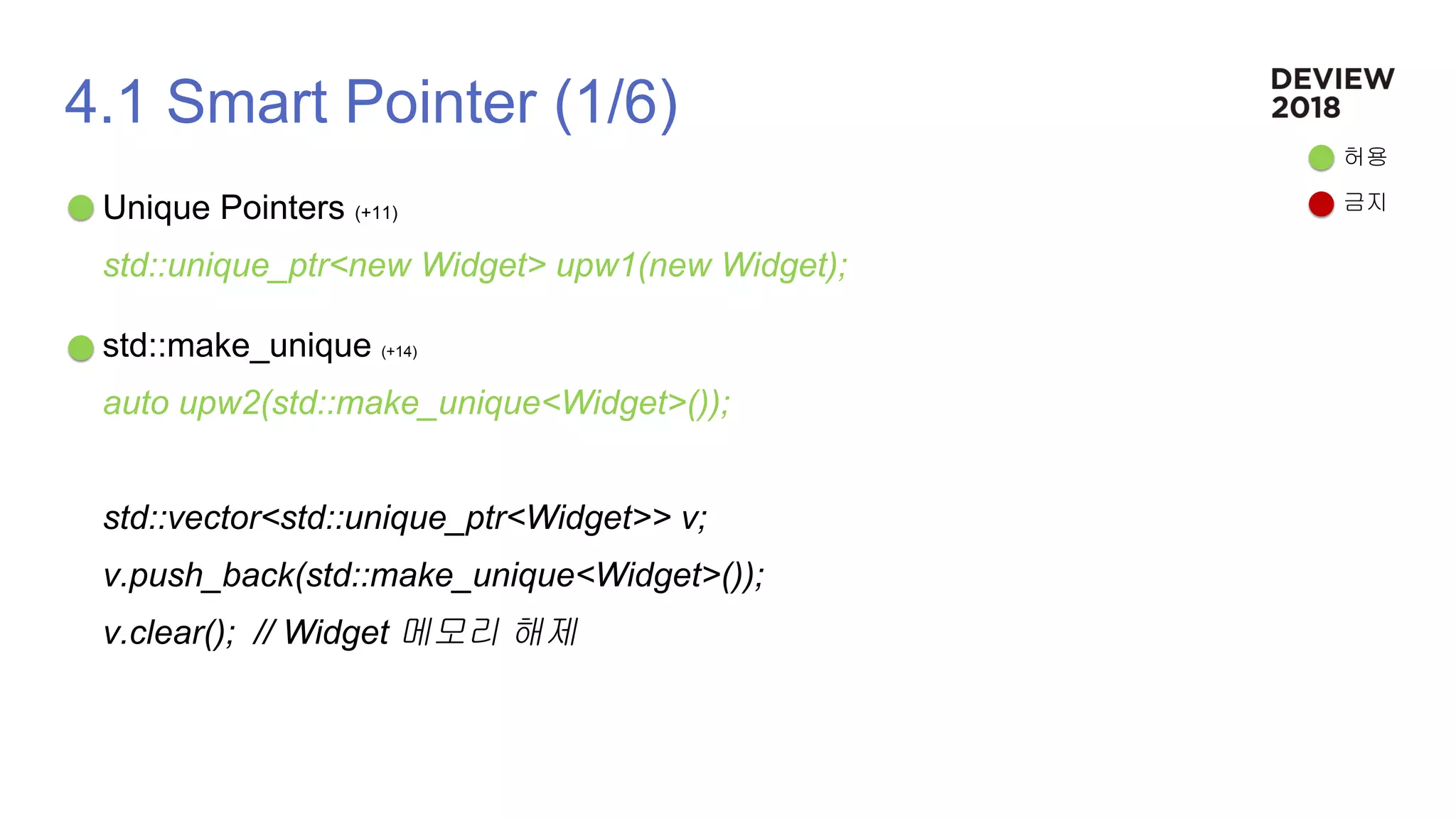 4.1 Smart Pointer (1/6)
Unique Pointers (+11)
std::unique_ptr<new Widget> upw1(new Widget);
std::make_unique (+14)
auto upw2(std::make_unique<Widget>());
std::vector<std::unique_ptr<Widget>> v;
v.push_back(std::make_unique<Widget>());
v.clear(); // Widget 메모리 해제
허용
금지
 