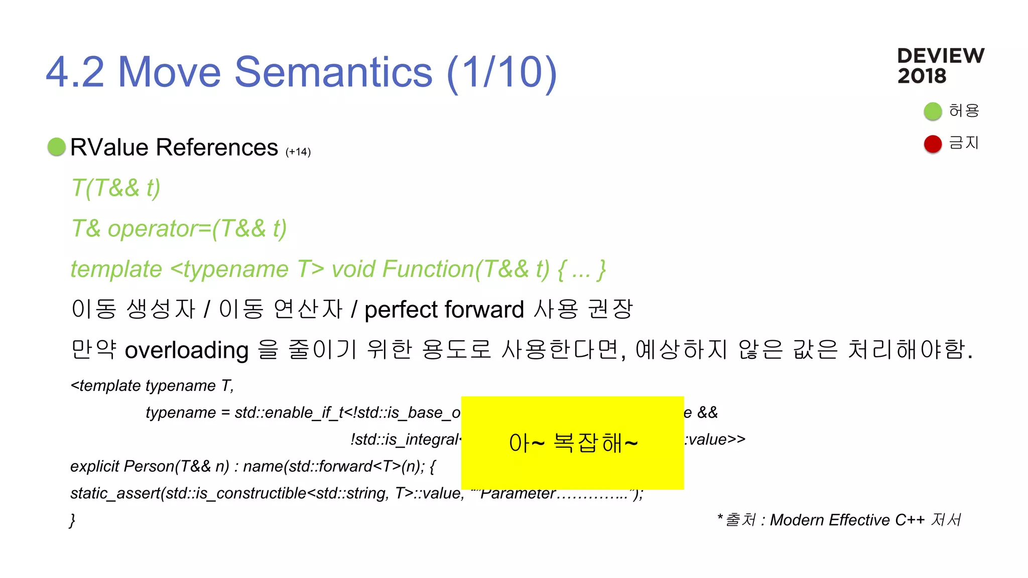 4.2 Move Semantics (1/10)
RValue References (+14)
T(T&& t)
T& operator=(T&& t)
template <typename T> void Function(T&& t) { ... }
이동 생성자 / 이동 연산자 / perfect forward 사용 권장
만약 overloading 을 줄이기 위한 용도로 사용한다면, 예상하지 않은 값은 처리해야함.
<template typename T,
typename = std::enable_if_t<!std::is_base_of<Person, std:decay_t<T>::value &&
!std::is_integral<std::remove_reference_t<T>>::value>>
explicit Person(T&& n) : name(std::forward<T>(n); {
static_assert(std::is_constructible<std::string, T>::value, “”Parameter…………..”);
} *출처 : Modern Effective C++ 저서
허용
금지
아~ 복잡해~
 