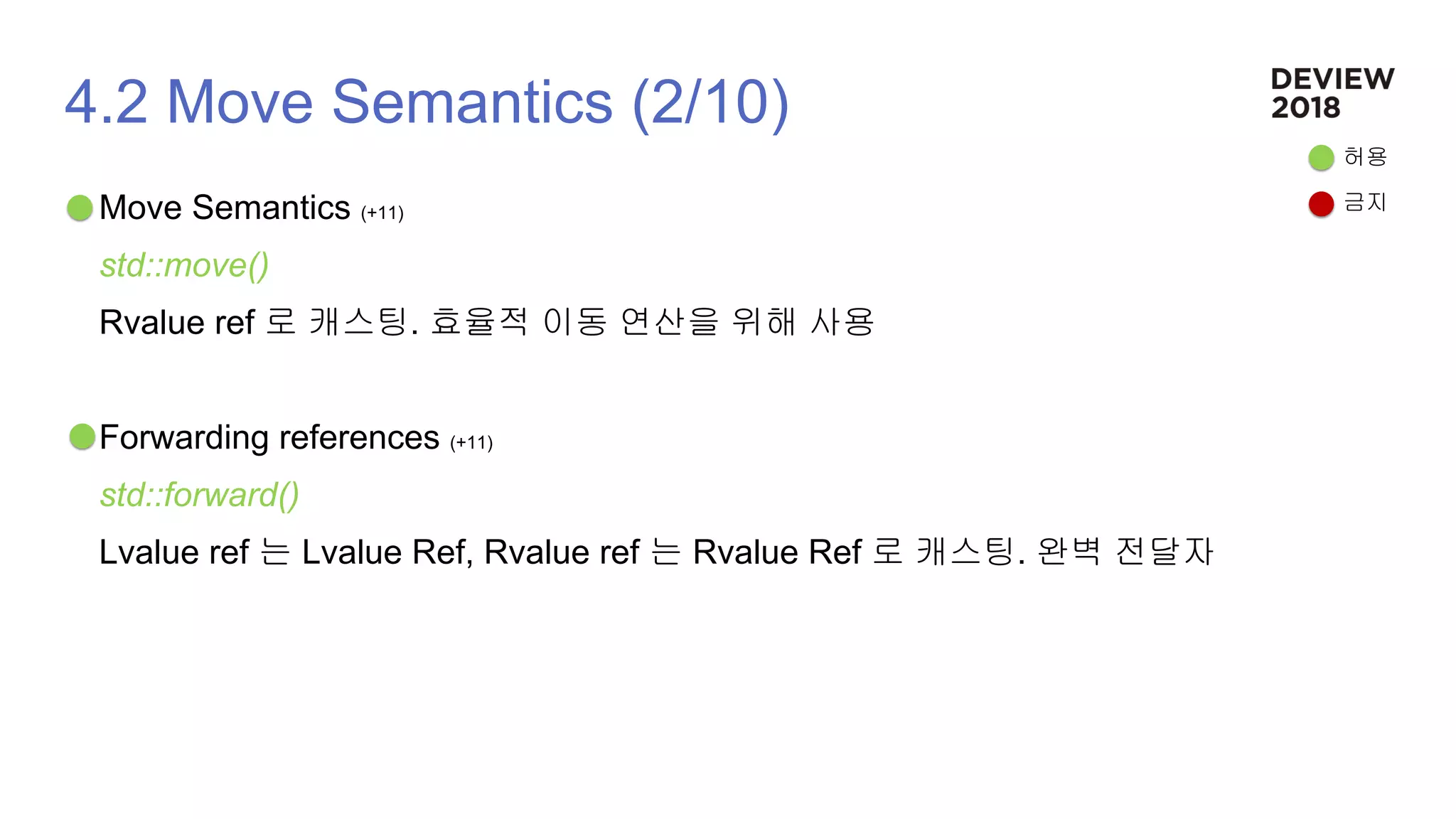 4.2 Move Semantics (2/10)
Move Semantics (+11)
std::move()
Rvalue ref 로 캐스팅. 효율적 이동 연산을 위해 사용
Forwarding references (+11)
std::forward()
Lvalue ref 는 Lvalue Ref, Rvalue ref 는 Rvalue Ref 로 캐스팅. 완벽 전달자
허용
금지
 