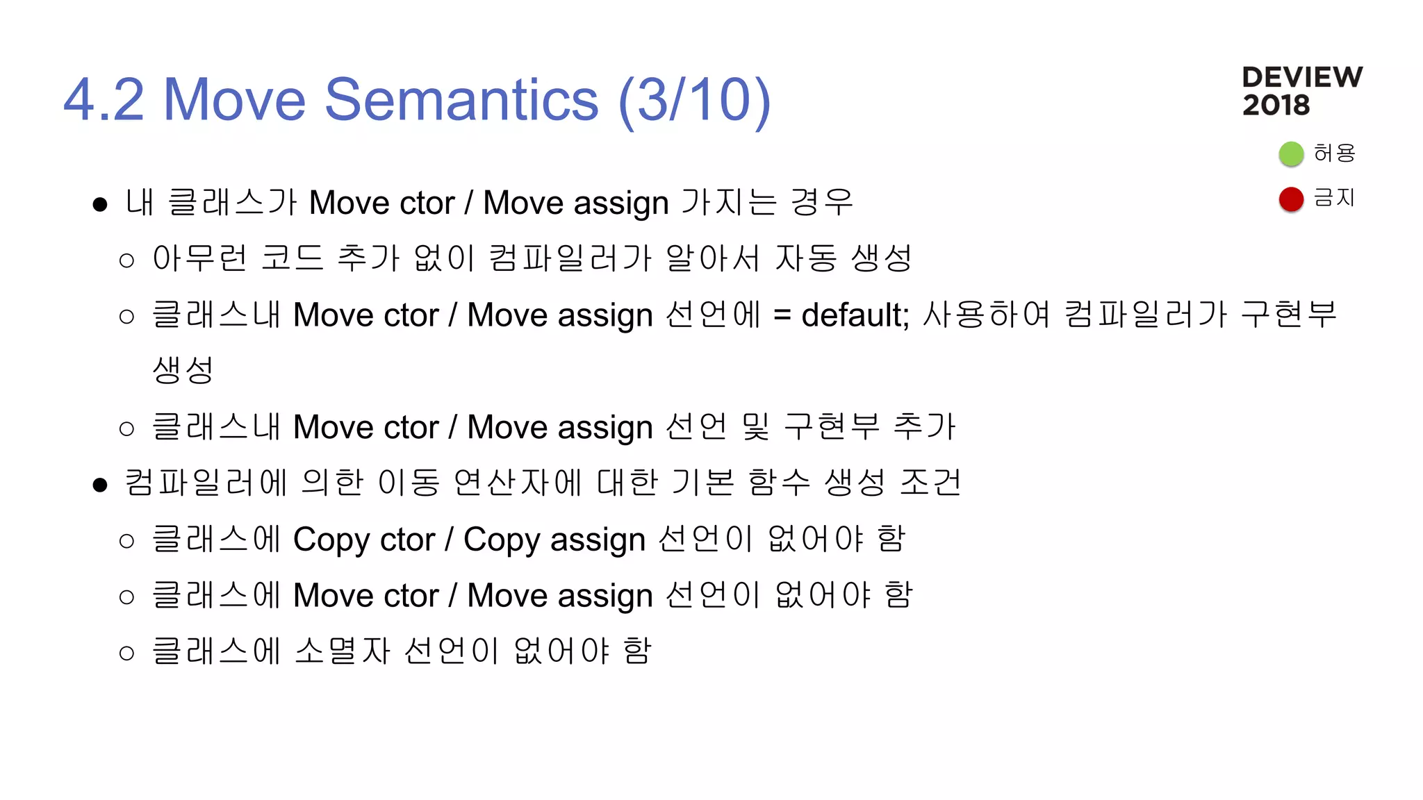 4.2 Move Semantics (3/10)
● 내 클래스가 Move ctor / Move assign 가지는 경우
○ 아무런 코드 추가 없이 컴파일러가 알아서 자동 생성
○ 클래스내 Move ctor / Move assign 선언에 = default; 사용하여 컴파일러가 구현부
생성
○ 클래스내 Move ctor / Move assign 선언 및 구현부 추가
● 컴파일러에 의한 이동 연산자에 대한 기본 함수 생성 조건
○ 클래스에 Copy ctor / Copy assign 선언이 없어야 함
○ 클래스에 Move ctor / Move assign 선언이 없어야 함
○ 클래스에 소멸자 선언이 없어야 함
허용
금지
 