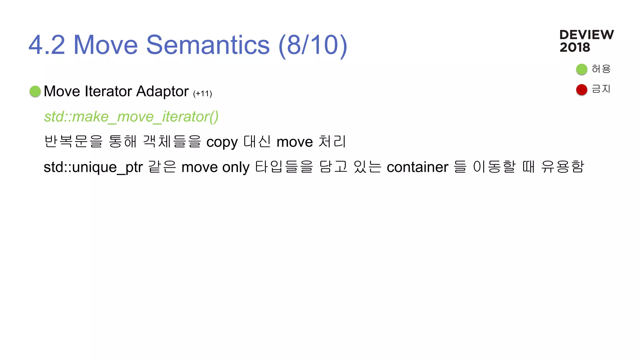 4.2 Move Semantics (8/10)
Move Iterator Adaptor (+11)
std::make_move_iterator()
반복문을 통해 객체들을 copy 대신 move 처리
std::unique_ptr 같은 move only 타입들을 담고 있는 container 들 이동할 때 유용함
허용
금지
 