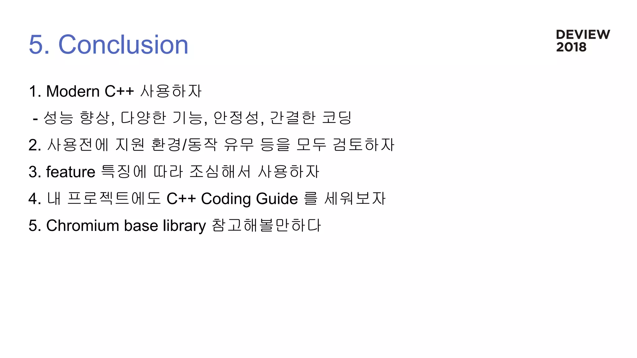 5. Conclusion
1. Modern C++ 사용하자
- 성능 향상, 다양한 기능, 안정성, 간결한 코딩
2. 사용전에 지원 환경/동작 유무 등을 모두 검토하자
3. feature 특징에 따라 조심해서 사용하자
4. 내 프로젝트에도 C++ Coding Guide 를 세워보자
5. Chromium base library 참고해볼만하다
 