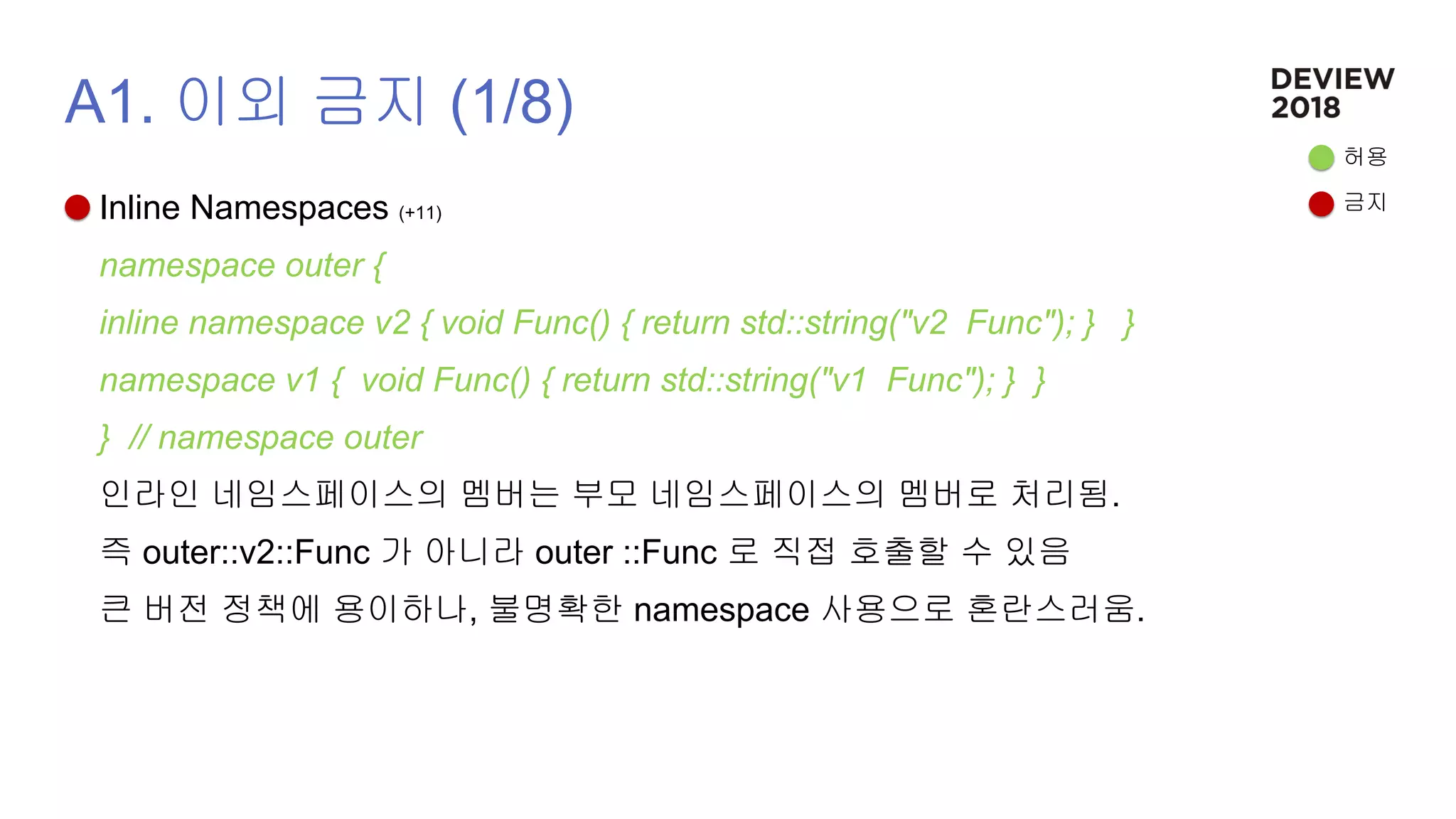 A1. 이외 금지 (1/8)
Inline Namespaces (+11)
namespace outer {
inline namespace v2 { void Func() { return std::string("v2 Func"); } }
namespace v1 { void Func() { return std::string("v1 Func"); } }
} // namespace outer
인라인 네임스페이스의 멤버는 부모 네임스페이스의 멤버로 처리됨.
즉 outer::v2::Func 가 아니라 outer ::Func 로 직접 호출할 수 있음
큰 버전 정책에 용이하나, 불명확한 namespace 사용으로 혼란스러움.
허용
금지
 