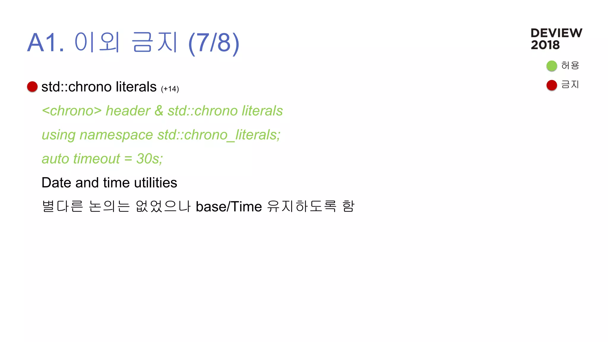 A1. 이외 금지 (7/8)
std::chrono literals (+14)
<chrono> header & std::chrono literals
using namespace std::chrono_literals;
auto timeout = 30s;
Date and time utilities
별다른 논의는 없었으나 base/Time 유지하도록 함
허용
금지
 