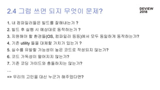 2.4 그럼 쓰면 되지 무엇이 문제?
1. 내 컴파일러들은 빌드를 잘해내는가 ?
2. 빌드 후 실행 시 예상대로 동작하는가 ?
3. 지원해야 할 환경들(OS, 컴파일러 등등)에서 모두 동일하게 동작하는가?
4. 기존 utility 들을 대체할 가치가 있는가 ?
5. 실수를 유발할 가능성이 높은 코드로 작성되지 않는가?
6. 코드 가독성이 떨어지지 않는가?
7. 기존 코딩 가이드와 충돌하지는 않는가?
…
=> 우리의 고민을 대신 누군가 해주었다면?
 