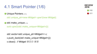 4.1 Smart Pointer (1/6)
Unique Pointers (+11)
std::unique_ptr<new Widget> upw1(new Widget);
std::make_unique (+14)
auto upw2(std::make_unique<Widget>());
std::vector<std::unique_ptr<Widget>> v;
v.push_back(std::make_unique<Widget>());
v.clear(); // Widget 메모리 해제
허용
금지
 