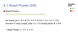 4.1 Smart Pointer (2/6)
Shared Pointers (+14)
std::shared_ptr<new Widget> spw1(new Widget);
std::shared_ptr 은 제어 블럭이 여러개 생성될 수 있는 이슈가 있음.
chromium 은 base::scoped_refptr 라는 자체 shared pointer 를 사용함
* Weak Pointer 는 아직 논의 중
허용
금지
 