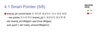 4.1 Smart Pointer (5/6)
shared_ptr control block 이 여러번 생성되는 이슈 회피 방법
- raw pointer 변수로부터 shared_ptr가 생성되지 않도록 함
std::shared_ptr<Widget> spw1(new Widget);
auto spw2 = std::make_shared<Widget>();
허용
금지
 