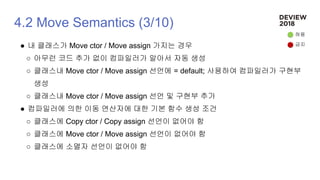 4.2 Move Semantics (3/10)
● 내 클래스가 Move ctor / Move assign 가지는 경우
○ 아무런 코드 추가 없이 컴파일러가 알아서 자동 생성
○ 클래스내 Move ctor / Move assign 선언에 = default; 사용하여 컴파일러가 구현부
생성
○ 클래스내 Move ctor / Move assign 선언 및 구현부 추가
● 컴파일러에 의한 이동 연산자에 대한 기본 함수 생성 조건
○ 클래스에 Copy ctor / Copy assign 선언이 없어야 함
○ 클래스에 Move ctor / Move assign 선언이 없어야 함
○ 클래스에 소멸자 선언이 없어야 함
허용
금지
 