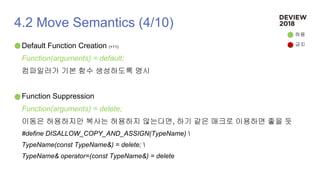 4.2 Move Semantics (4/10)
Default Function Creation (+11)
Function(arguments) = default;
컴파일러가 기본 함수 생성하도록 명시
Function Suppression
Function(arguments) = delete;
이동은 허용하지만 복사는 허용하지 않는다면, 하기 같은 매크로 이용하면 좋을 듯
#define DISALLOW_COPY_AND_ASSIGN(TypeName) 
TypeName(const TypeName&) = delete; 
TypeName& operator=(const TypeName&) = delete
허용
금지
 