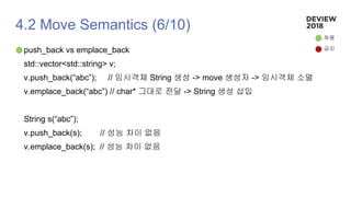 4.2 Move Semantics (6/10)
push_back vs emplace_back
std::vector<std::string> v;
v.push_back(“abc”); // 임시객체 String 생성 -> move 생성자 -> 임시객체 소멸
v.emplace_back(“abc”) // char* 그대로 전달 -> String 생성 삽입
String s(“abc”);
v.push_back(s); // 성능 차이 없음
v.emplace_back(s); // 성능 차이 없음
허용
금지
 