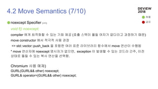 4.2 Move Semantics (7/10)
noexcept Specifier (+11)
void f() noexcept;
compiler 에게 최적화할 수 있는 기회 제공 (호출 스택이 풀릴 여지가 없다라고 과정하기 때문)
move constructor 에서 적극적 사용 권장
=> std::vector::push_back 을 포함한 여러 표준 라이브러리 함수에서 move 연산이 수행됨
* move 연산자에 noexcept 명시자가 없으면, exception 이 발생할 수 있는 코드라 간주, 이전
상태로 돌릴 수 있는 복사 연산을 선택함.
Chromium 사용 예제)
GURL(GURL&& other) noexcept;
GURL& operator=(GURL&& other) noexcept;
허용
금지
 