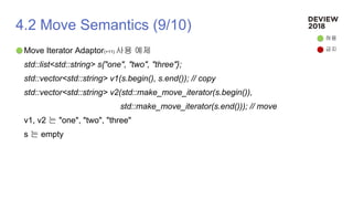 4.2 Move Semantics (9/10)
Move Iterator Adaptor(+11) 사용 예제
std::list<std::string> s{"one", "two", "three"};
std::vector<std::string> v1(s.begin(), s.end()); // copy
std::vector<std::string> v2(std::make_move_iterator(s.begin()),
std::make_move_iterator(s.end())); // move
v1, v2 는 "one", "two", "three"
s 는 empty
허용
금지
 