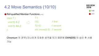 4.2 Move Semantics (10/10)
Ref-qualified Member Functions (+11)
class T {
void f() & {}
void f() && {}
};
Chromium 의 경우) 지나치게 모호한 성격을 띄기 때문에 OWNERS 의 승인 후 사용
가능
T t;
t.f(); // first
T().f(); // second
std::move(t).f(); // second
허용
금지
 