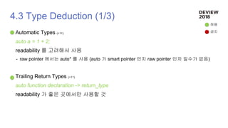 4.3 Type Deduction (1/3)
Automatic Types (+11)
auto a = 1 + 2;
readability 를 고려해서 사용
- raw pointer 에서는 auto* 를 사용 (auto 가 smart pointer 인지 raw pointer 인지 알수가 없음)
Trailing Return Types (+11)
auto function declaration -> return_type
readability 가 좋은 곳에서만 사용할 것
허용
금지
 