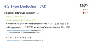 4.3 Type Deduction (3/3)
Function return type deduction (+14)
auto f() { return 42; }
decltype(auto) g() { return 42; }
Chromium 의 경우) abstract template code 주요 사용할 것을 권장
- decltype(auto) 는 템플릿된 forwarding/wrapper function 에서 사용
template <typename T> decltype(auto) Unwrap(T&& o) {
return Unwrapper<T>::Unwrap(std::forward<T>(o));
}
- 이외의 경우 auto 를 사용
template <typename F> auto BindLambdaForTesting(F&& f)
허용
금지
 