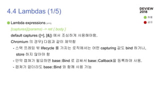 4.4 Lambdas (1/5)
Lambda expressions (+11)
[captures](params) -> ret { body }
default captures ([=], [&]) 에서 조심하게 사용해야함.
Chromium 의 경우) 다음과 같이 제약함
- 스택 프레임 밖 lifecycle 를 가지는 로직에서는 어떤 capturing 값도 bind 하거나,
store 하지 않아야 함
- 만약 캡쳐가 필요하면 base::Bind 로 감싸서 base::Callback을 등록하여 사용.
- 캡쳐가 없더라도 base::Bind 와 함께 사용 가능
허용
금지
 
