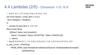 4.4 Lambdas (2/5) - Chromium 사용 예제
• 캡쳐도 없고 스택 프레임 안에서 동작하는 경우
std::sort(v.begin(), v.end(), [](int x, int y) {
return Weight(x) < Weight(y);
});
• Lambda 를 base::Bind 로 감싼 경우
Return base::Bind(
[](Status* status, bool accepted) {
*status = accepted ? Status::ACCEPTED : Status::CANCELLED;
}, status);
• this 를 캡쳐해야하고 스택 프레임 밖에서(또는 다른 쓰레드에서) 동작하는 경우
io_task_runner_->PostTask(
FROM_HERE, base::Bind(&ExternalDataUseObserver::OnDataUseBatchComplete,
GetWeakPtr()));
 