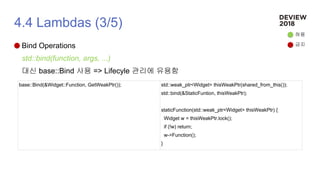 4.4 Lambdas (3/5)
Bind Operations
std::bind(function, args, ...)
대신 base::Bind 사용 => Lifecyle 관리에 유용함
허용
금지
base::Bind(&Widget::Function, GetWeakPtr()); std::weak_ptr<Widget> thisWeakPtr(shared_from_this());
std::bind(&StaticFuntion, thisWeakPtr);
staticFunction(std::weak_ptr<Widget> thisWeakPtr) {
Widget w = thisWeakPtr.lock();
if (!w) return;
w->Function();
}
 