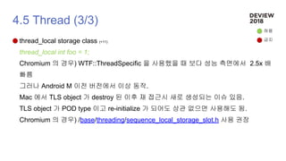 4.5 Thread (3/3)
thread_local storage class (+11)
thread_local int foo = 1;
Chromium 의 경우) WTF::ThreadSpecific 을 사용했을 때 보다 성능 측면에서 2.5x 배
빠름
그러나 Android M 이전 버전에서 이상 동작.
Mac 에서 TLS object 가 destroy 된 이후 재 접근시 새로 생성되는 이슈 있음.
TLS object 가 POD type 이고 re-initialize 가 되어도 상관 없으면 사용해도 됨.
Chromium 의 경우) /base/threading/sequence_local_storage_slot.h 사용 권장
허용
금지
 
