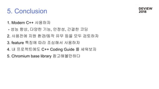 5. Conclusion
1. Modern C++ 사용하자
- 성능 향상, 다양한 기능, 안정성, 간결한 코딩
2. 사용전에 지원 환경/동작 유무 등을 모두 검토하자
3. feature 특징에 따라 조심해서 사용하자
4. 내 프로젝트에도 C++ Coding Guide 를 세워보자
5. Chromium base library 참고해볼만하다
 