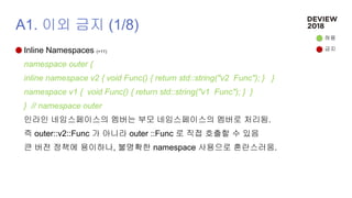 A1. 이외 금지 (1/8)
Inline Namespaces (+11)
namespace outer {
inline namespace v2 { void Func() { return std::string("v2 Func"); } }
namespace v1 { void Func() { return std::string("v1 Func"); } }
} // namespace outer
인라인 네임스페이스의 멤버는 부모 네임스페이스의 멤버로 처리됨.
즉 outer::v2::Func 가 아니라 outer ::Func 로 직접 호출할 수 있음
큰 버전 정책에 용이하나, 불명확한 namespace 사용으로 혼란스러움.
허용
금지
 