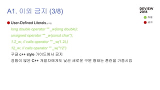 A1. 이외 금지 (3/8)
User-Defined Literals (+11)
long double operator "" _w(long double);
unsigned operator "" _w(const char*);
1.2_w; // calls operator "" _w(1.2L)
12_w; // calls operator "" _w("12")
구글 c++ style 가이드에서 금지
경험이 많은 C++ 개발자에게도 낯선 새로운 구문 형태는 혼란을 가중시킴
허용
금지
 